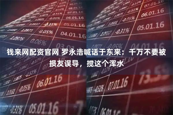 钱来网配资官网 罗永浩喊话于东来：千万不要被损友误导，搅这个浑水