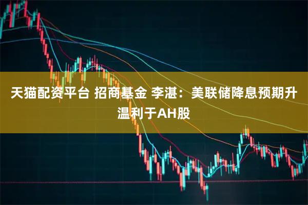 天猫配资平台 招商基金 李湛：美联储降息预期升温利于AH股