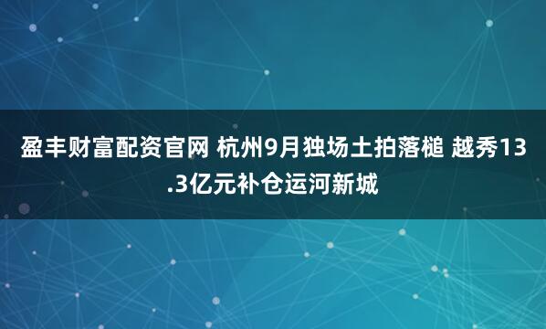 盈丰财富配资官网 杭州9月独场土拍落槌 越秀13.3亿元补仓运河新城