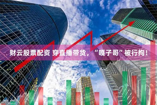 财云股票配资 穿直播带货，“嘎子哥”被行拘！