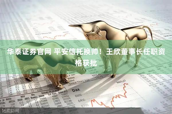 华泰证券官网 平安信托换帅！王欣董事长任职资格获批