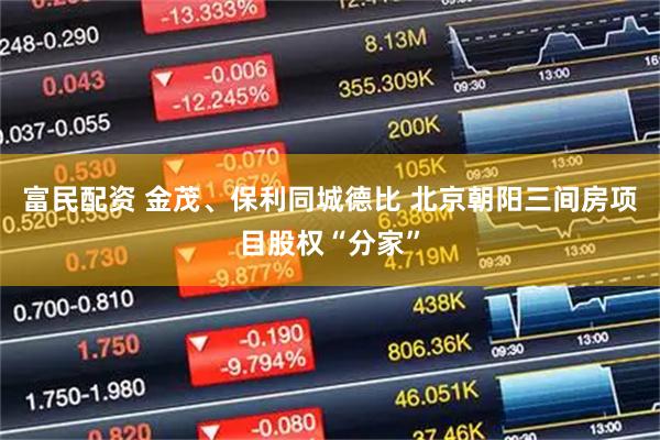 富民配资 金茂、保利同城德比 北京朝阳三间房项目股权“分家”