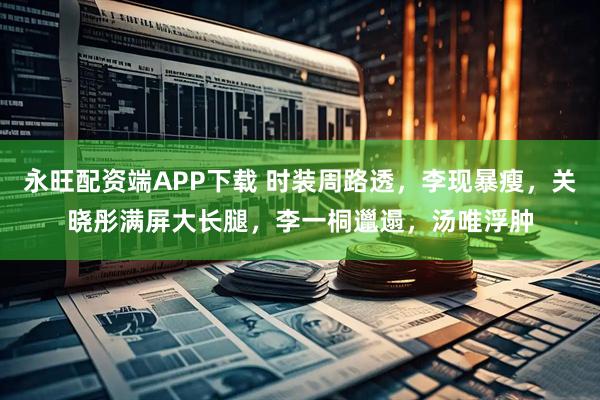 永旺配资端APP下载 时装周路透，李现暴瘦，关晓彤满屏大长腿，李一桐邋遢，汤唯浮肿