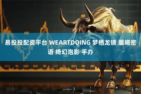 易投投配资平台 WEARTDOING 梦栖龙镜 晨曦密语 绮幻泡影 手办