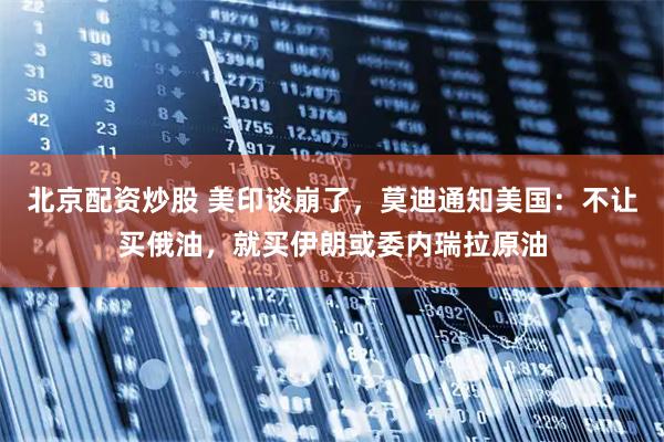 北京配资炒股 美印谈崩了，莫迪通知美国：不让买俄油，就买伊朗或委内瑞拉原油