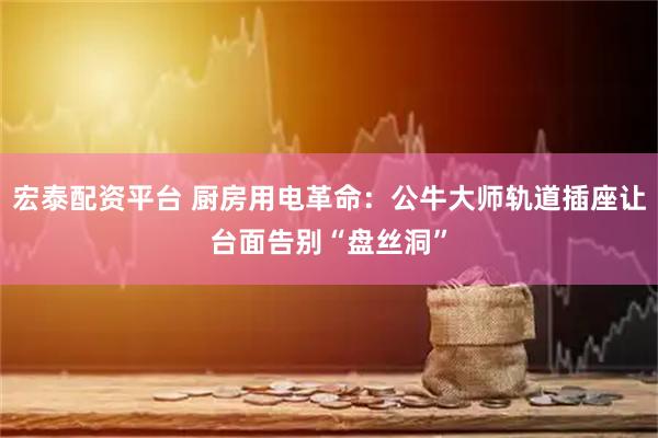 宏泰配资平台 厨房用电革命：公牛大师轨道插座让台面告别“盘丝洞”