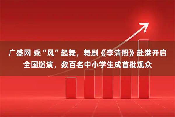 广盛网 乘“风”起舞，舞剧《李清照》赴港开启全国巡演，数百名中小学生成首批观众