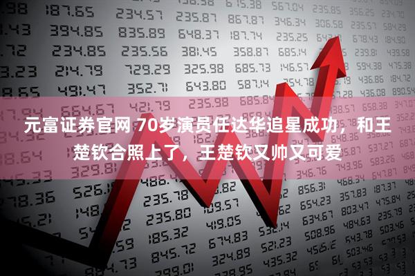 元富证券官网 70岁演员任达华追星成功，和王楚钦合照上了，王楚钦又帅又可爱