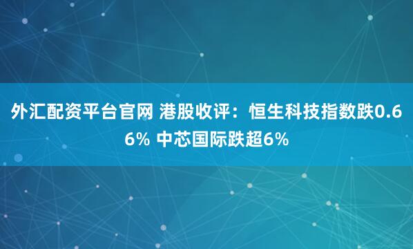 外汇配资平台官网 港股收评：恒生科技指数跌0.66% 中芯国际跌超6%