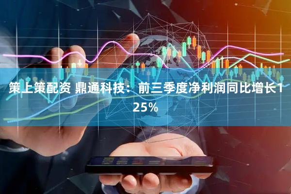 策上策配资 鼎通科技：前三季度净利润同比增长125%