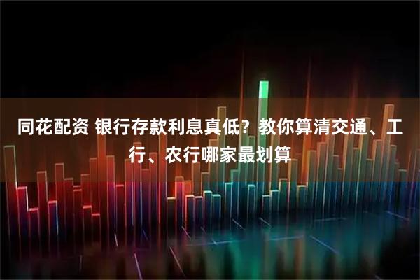 同花配资 银行存款利息真低？教你算清交通、工行、农行哪家最划算
