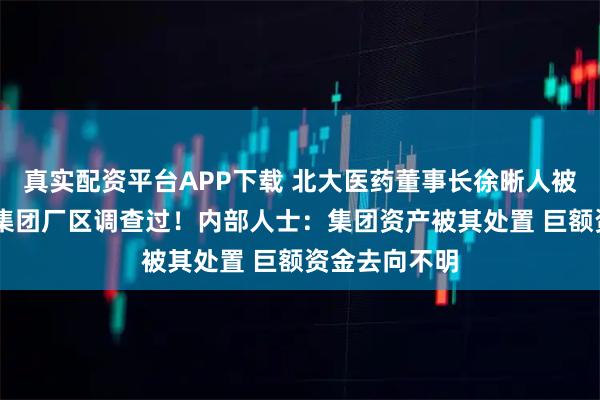 真实配资平台APP下载 北大医药董事长徐晰人被抓前 警方去集团厂区调查过！内部人士：集团资产被其处置 巨额资金去向不明
