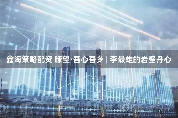 鑫海策略配资 瞭望·吾心吾乡 | 李最雄的岩壁丹心