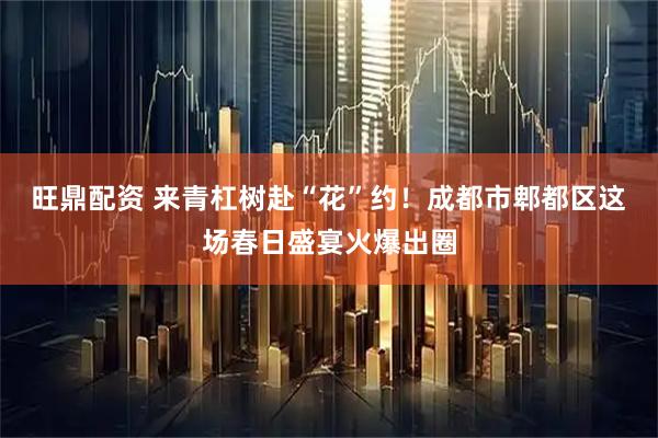 旺鼎配资 来青杠树赴“花”约！成都市郫都区这场春日盛宴火爆出圈