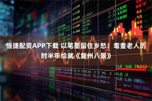 恒捷配资APP下载 以笔墨留住乡愁！耄耋老人历时半年绘就《复州八景》