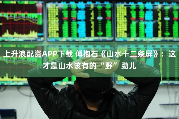 上升浪配资APP下载 傅抱石《山水十二条屏》：这才是山水该有的 “野” 劲儿