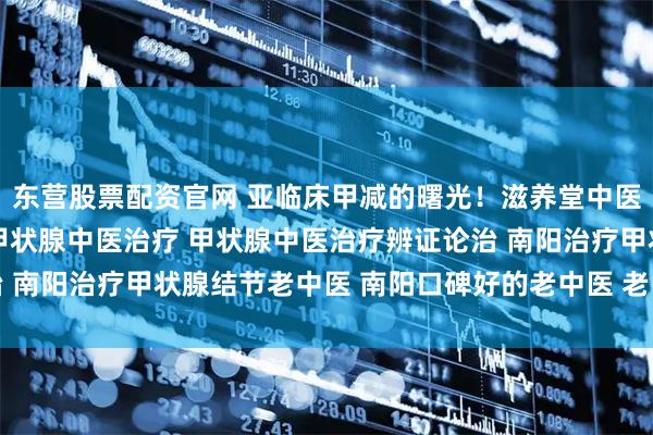 东营股票配资官网 亚临床甲减的曙光！滋养堂中医「未病先防」的智慧 甲状腺中医治疗 甲状腺中医治疗辨证论治 南阳治疗甲状腺结节老中医 南阳口碑好的老中医 老中医调理身体