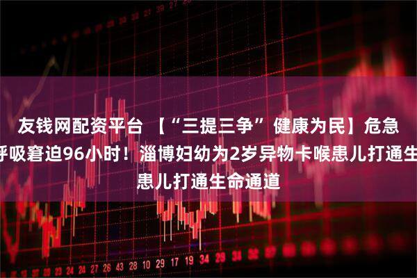 友钱网配资平台 【“三提三争” 健康为民】危急4天，呼吸窘迫96小时！淄博妇幼为2岁异物卡喉患儿打通生命通道