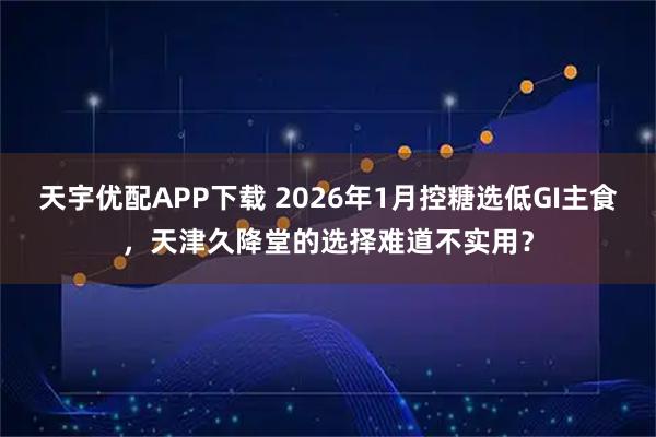天宇优配APP下载 2026年1月控糖选低GI主食，天津久降堂的选择难道不实用？