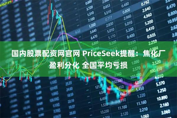 国内股票配资网官网 PriceSeek提醒：焦化厂盈利分化 全国平均亏损