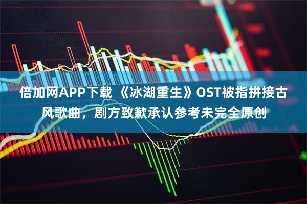 倍加网APP下载 《冰湖重生》OST被指拼接古风歌曲，剧方致歉承认参考未完全原创