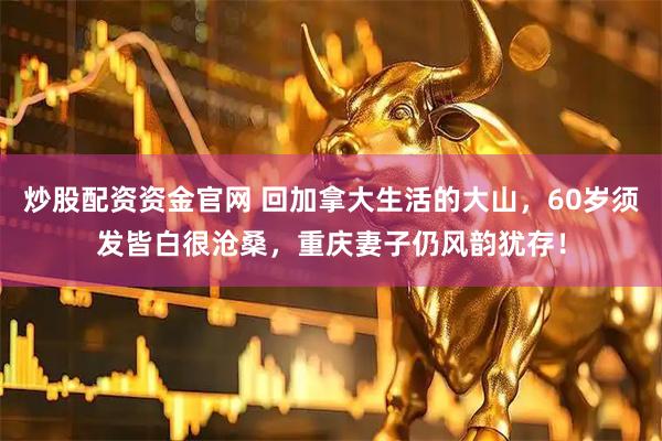 炒股配资资金官网 回加拿大生活的大山，60岁须发皆白很沧桑，重庆妻子仍风韵犹存！