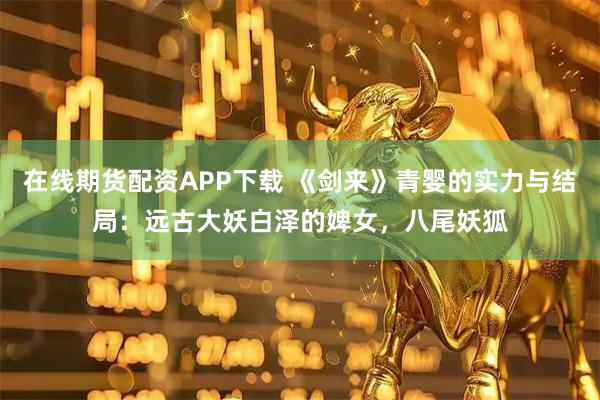 在线期货配资APP下载 《剑来》青婴的实力与结局：远古大妖白泽的婢女，八尾妖狐
