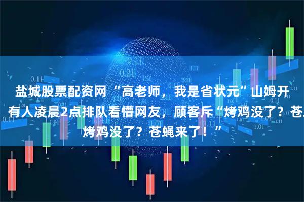 盐城股票配资网 “高老师，我是省状元”山姆开业遭疯抢：有人凌晨2点排队看懵网友，顾客斥“烤鸡没了？苍蝇来了！”
