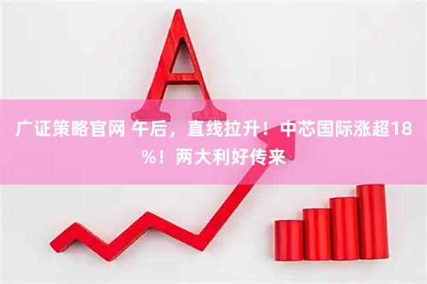 广证策略官网 午后，直线拉升！中芯国际涨超18%！两大利好传来